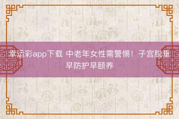 幸运彩app下载 中老年女性需警惕！子宫脱垂早防护早颐养
