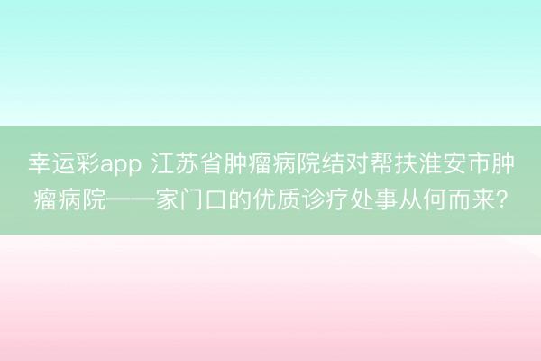 幸运彩app 江苏省肿瘤病院结对帮扶淮安市肿瘤病院——家门口的优质诊疗处事从何而来?