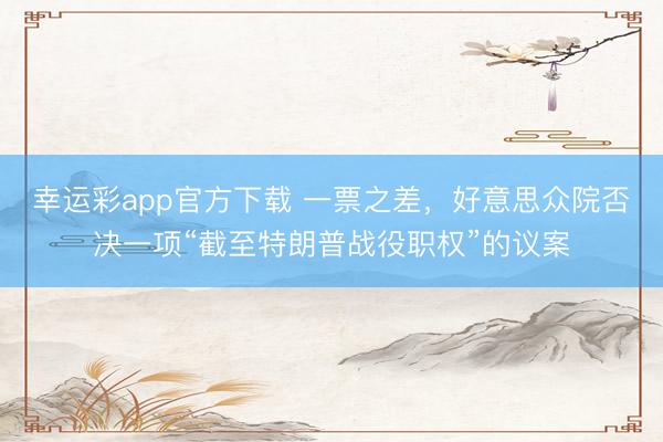 幸运彩app官方下载 一票之差，好意思众院否决一项“截至特朗普战役职权”的议案