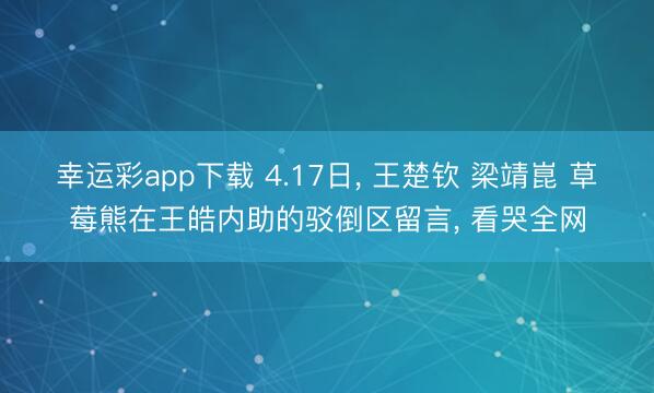 幸运彩app下载 4.17日， 王楚钦 梁靖崑 草莓熊在王皓内助的驳倒区留言， 看哭全网