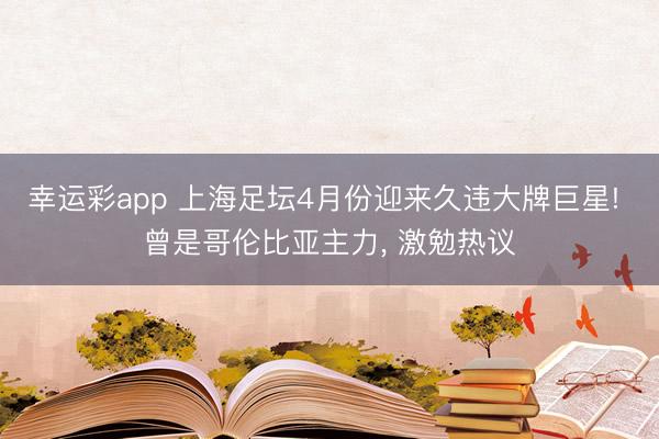 幸运彩app 上海足坛4月份迎来久违大牌巨星! 曾是哥伦比亚主力， 激勉热议
