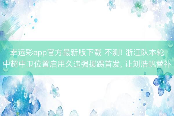 幸运彩app官方最新版下载 不测! 浙江队本轮中超中卫位置启用久违强援踢首发， 让刘浩帆替补