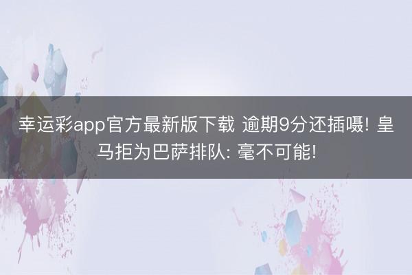 幸运彩app官方最新版下载 逾期9分还插嗫! 皇马拒为巴萨排队: 毫不可能!