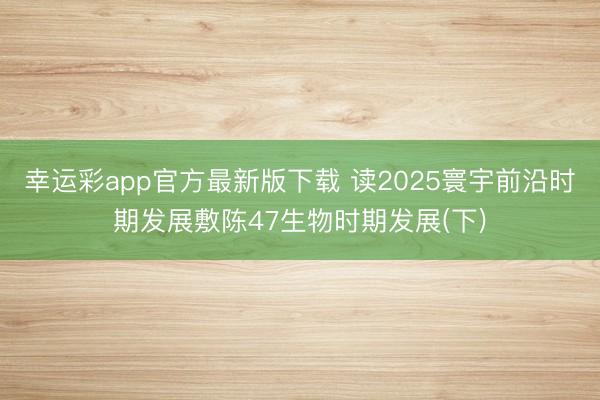 幸运彩app官方最新版下载 读2025寰宇前沿时期发展敷陈47生物时期发展(下)
