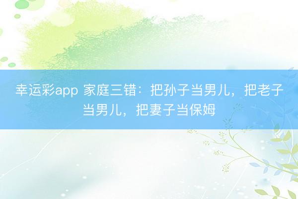 幸运彩app 家庭三错：把孙子当男儿，把老子当男儿，把妻子当保姆