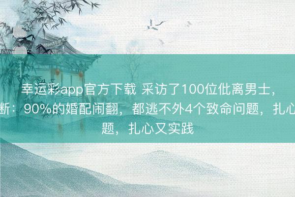 幸运彩app官方下载 采访了100位仳离男士，得出论断：90%的婚配闹翻，都逃不外4个致命问题，扎心又实践