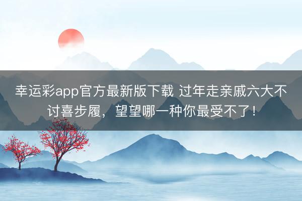 幸运彩app官方最新版下载 过年走亲戚六大不讨喜步履，望望哪一种你最受不了！