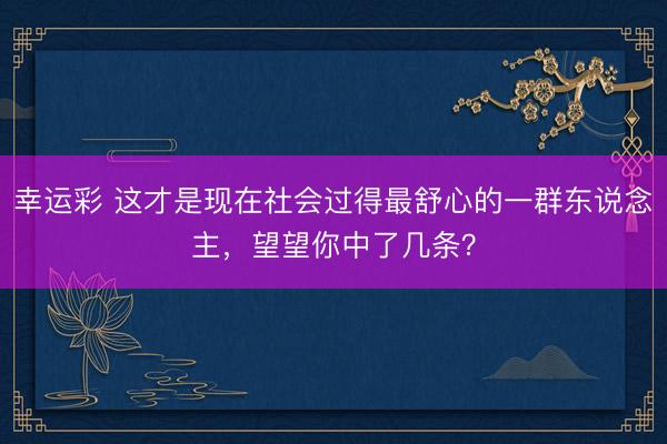 幸运彩 这才是现在社会过得最舒心的一群东说念主，望望你中了几条？