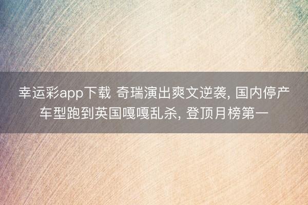 幸运彩app下载 奇瑞演出爽文逆袭， 国内停产车型跑到英国嘎嘎乱杀， 登顶月榜第一