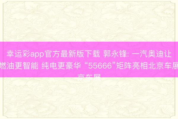 幸运彩app官方最新版下载 郭永锋: 一汽奥迪让燃油更智能 纯电更豪华 “55666”矩阵亮相北京车展