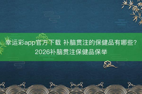幸运彩app官方下载 补脑贯注的保健品有哪些？2026补脑贯注保健品保举