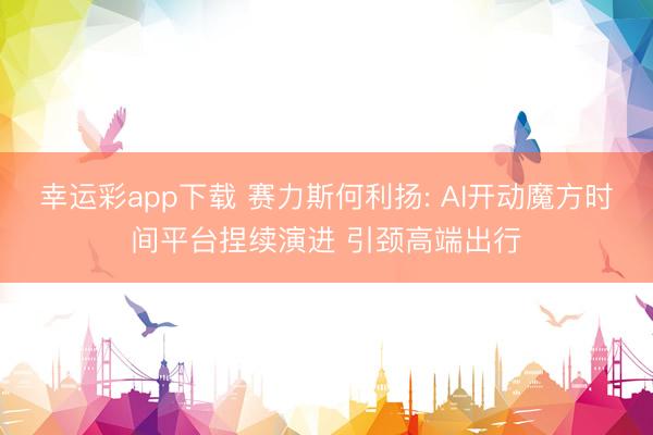 幸运彩app下载 赛力斯何利扬: AI开动魔方时间平台捏续演进 引颈高端出行
