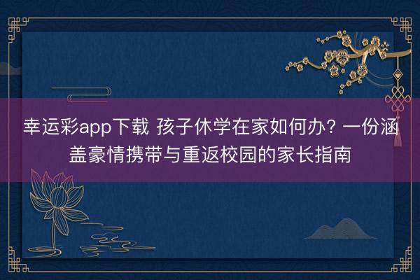 幸运彩app下载 孩子休学在家如何办? 一份涵盖豪情携带与重返校园的家长指南