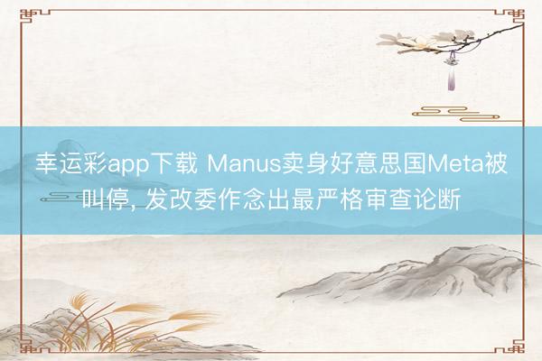 幸运彩app下载 Manus卖身好意思国Meta被叫停， 发改委作念出最严格审查论断