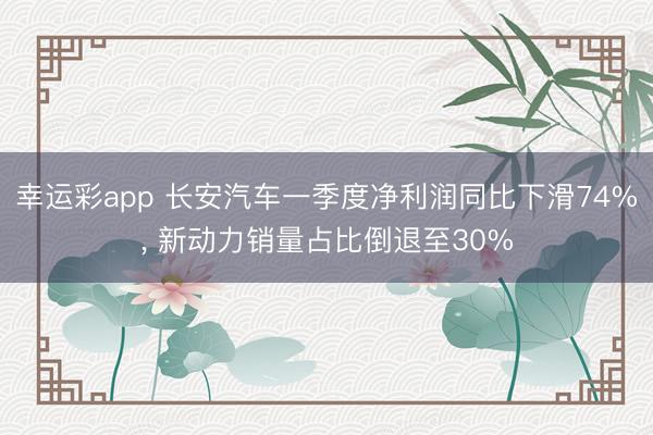 幸运彩app 长安汽车一季度净利润同比下滑74%， 新动力销量占比倒退至30%