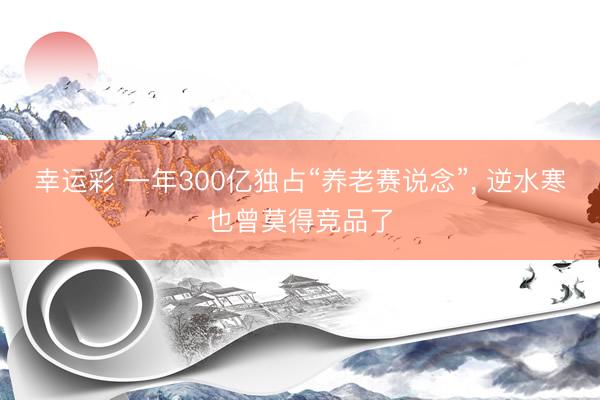 幸运彩 一年300亿独占“养老赛说念”， 逆水寒也曾莫得竞品了