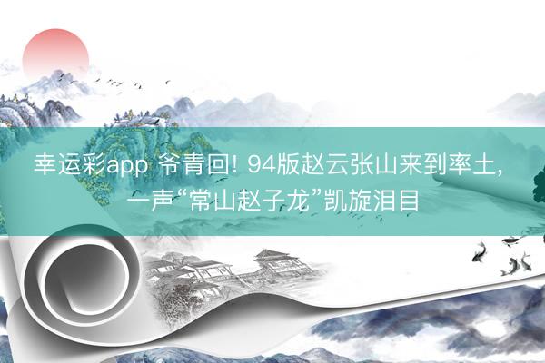 幸运彩app 爷青回! 94版赵云张山来到率土， 一声“常山赵子龙”凯旋泪目