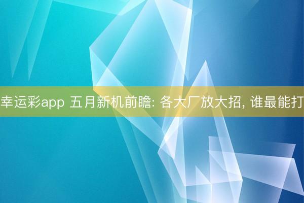 幸运彩app 五月新机前瞻: 各大厂放大招， 谁最能打