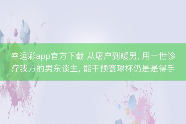 幸运彩app官方下载 从屠户到暖男， 用一世诊疗我方的男东谈主， 能干预寰球杯仍是是得手