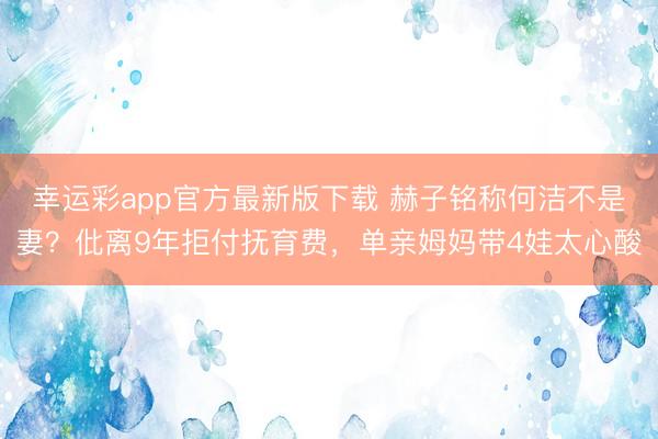 幸运彩app官方最新版下载 赫子铭称何洁不是妻？仳离9年拒付抚育费，单亲姆妈带4娃太心酸