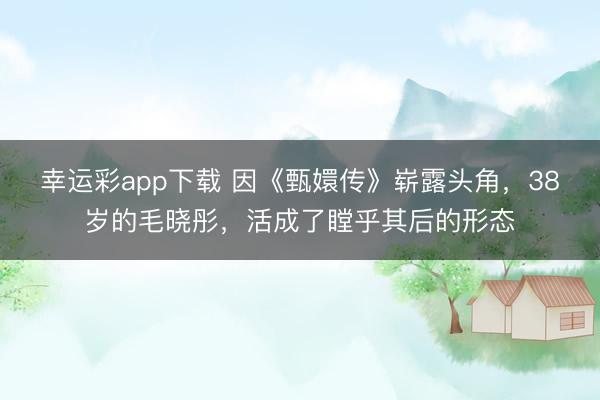 幸运彩app下载 因《甄嬛传》崭露头角，38岁的毛晓彤，活成了瞠乎其后的形态