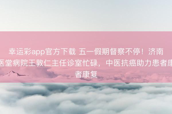 幸运彩app官方下载 五一假期督察不停！济南国医堂病院王敦仁主任诊室忙碌，中医抗癌助力患者康复