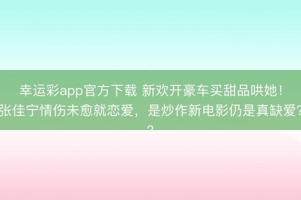 幸运彩app官方下载 新欢开豪车买甜品哄她！张佳宁情伤未愈就恋爱，是炒作新电影仍是真缺爱？