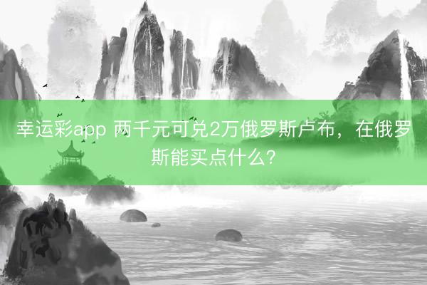 幸运彩app 两千元可兑2万俄罗斯卢布，在俄罗斯能买点什么？