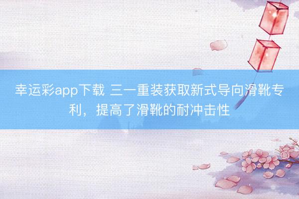 幸运彩app下载 三一重装获取新式导向滑靴专利，提高了滑靴的耐冲击性