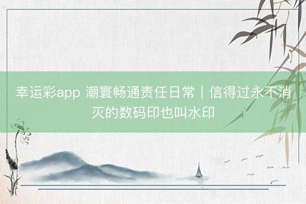 幸运彩app 潮寰畅通责任日常｜信得过永不消灭的数码印也叫水印
