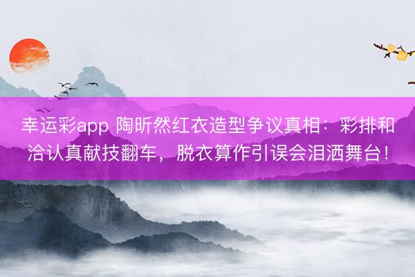 幸运彩app 陶昕然红衣造型争议真相：彩排和洽认真献技翻车，脱衣算作引误会泪洒舞台！