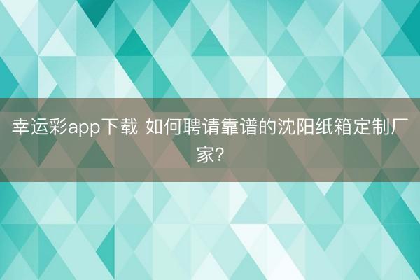幸运彩app下载 如何聘请靠谱的沈阳纸箱定制厂家？