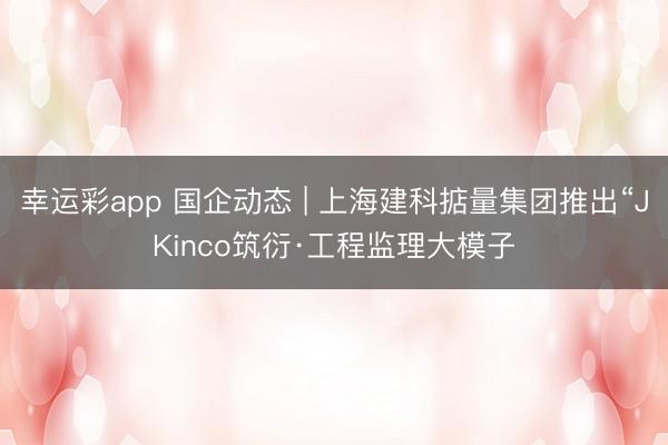 幸运彩app 国企动态 | 上海建科掂量集团推出“JKinco筑衍·工程监理大模子