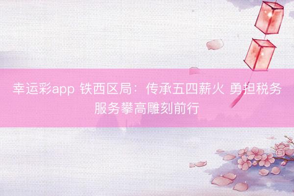 幸运彩app 铁西区局：传承五四薪火 勇担税务服务攀高雕刻前行