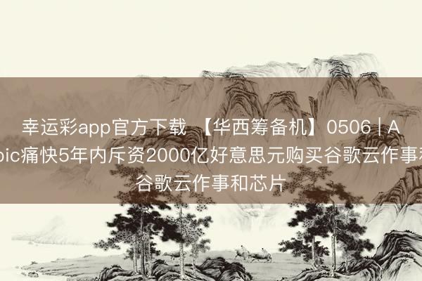 幸运彩app官方下载 【华西筹备机】0506 | Anthropic痛快5年内斥资2000亿好意思元购买谷歌云作事和芯片
