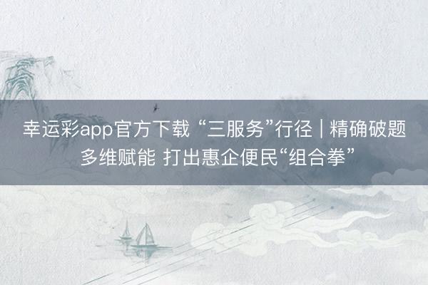 幸运彩app官方下载 “三服务”行径 | 精确破题 多维赋能 打出惠企便民“组合拳”
