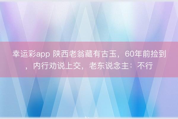 幸运彩app 陕西老翁藏有古玉，60年前捡到，内行劝说上交，老东说念主：不行