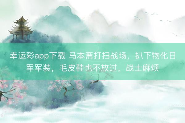 幸运彩app下载 马本斋打扫战场，扒下物化日军军装，毛皮鞋也不放过，战士麻烦