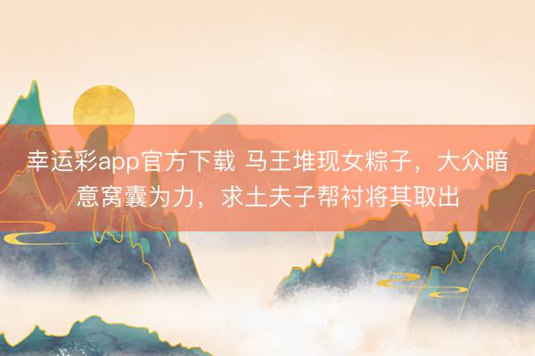 幸运彩app官方下载 马王堆现女粽子，大众暗意窝囊为力，求土夫子帮衬将其取出
