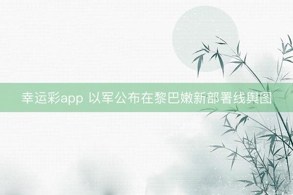 幸运彩app 以军公布在黎巴嫩新部署线舆图