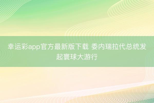 幸运彩app官方最新版下载 委内瑞拉代总统发起寰球大游行