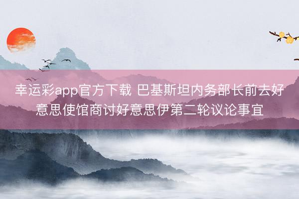 幸运彩app官方下载 巴基斯坦内务部长前去好意思使馆商讨好意思伊第二轮议论事宜