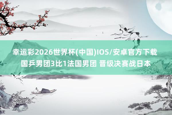 幸运彩2026世界杯(中国)IOS/安卓官方下载 国乒男团3比1法国男团 晋级决赛战日本