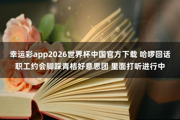 幸运彩app2026世界杯中国官方下载 哈啰回话职工约会脚踩青桔好意思团 里面打听进行中