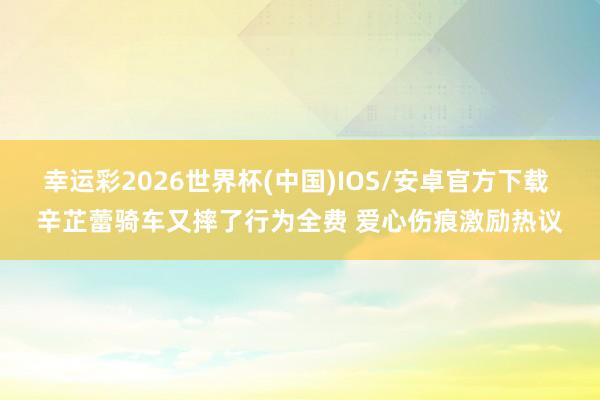 幸运彩2026世界杯(中国)IOS/安卓官方下载 辛芷蕾骑车又摔了行为全费 爱心伤痕激励热议
