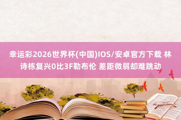 幸运彩2026世界杯(中国)IOS/安卓官方下载 林诗栋复兴0比3F勒布伦 差距微弱却难跳动