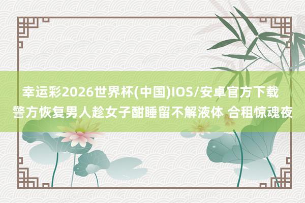 幸运彩2026世界杯(中国)IOS/安卓官方下载 警方恢复男人趁女子酣睡留不解液体 合租惊魂夜