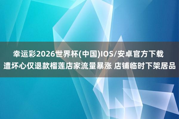 幸运彩2026世界杯(中国)IOS/安卓官方下载 遭坏心仅退款榴莲店家流量暴涨 店铺临时下架居品