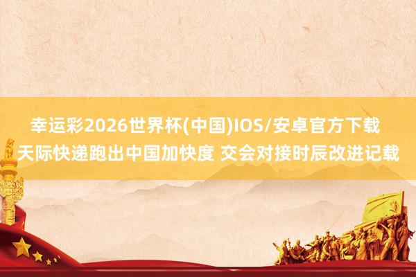 幸运彩2026世界杯(中国)IOS/安卓官方下载 天际快递跑出中国加快度 交会对接时辰改进记载