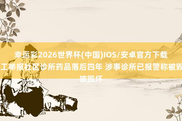 幸运彩2026世界杯(中国)IOS/安卓官方下载 职工举报社区诊所药品落后四年 涉事诊所已报警称被毁坏